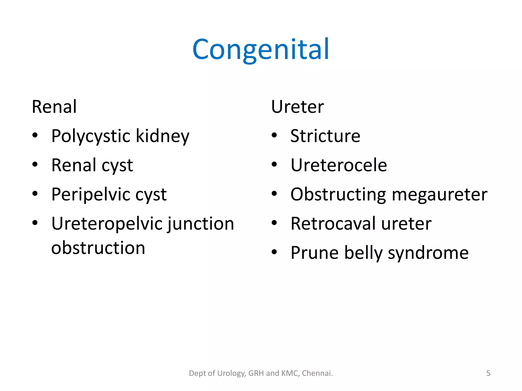 Congenital
Renal
• Polycystic kidney
• Renal cyst
• Peripelvic cyst
• Ureteropelvic junction
obstruction
Ureter
• Stricture
• Ureterocele
• Obstructing megaureter
• Retrocaval ureter
• Prune belly syndrome
5
Dept of Urology, GRH and KMC, Chennai.
 
