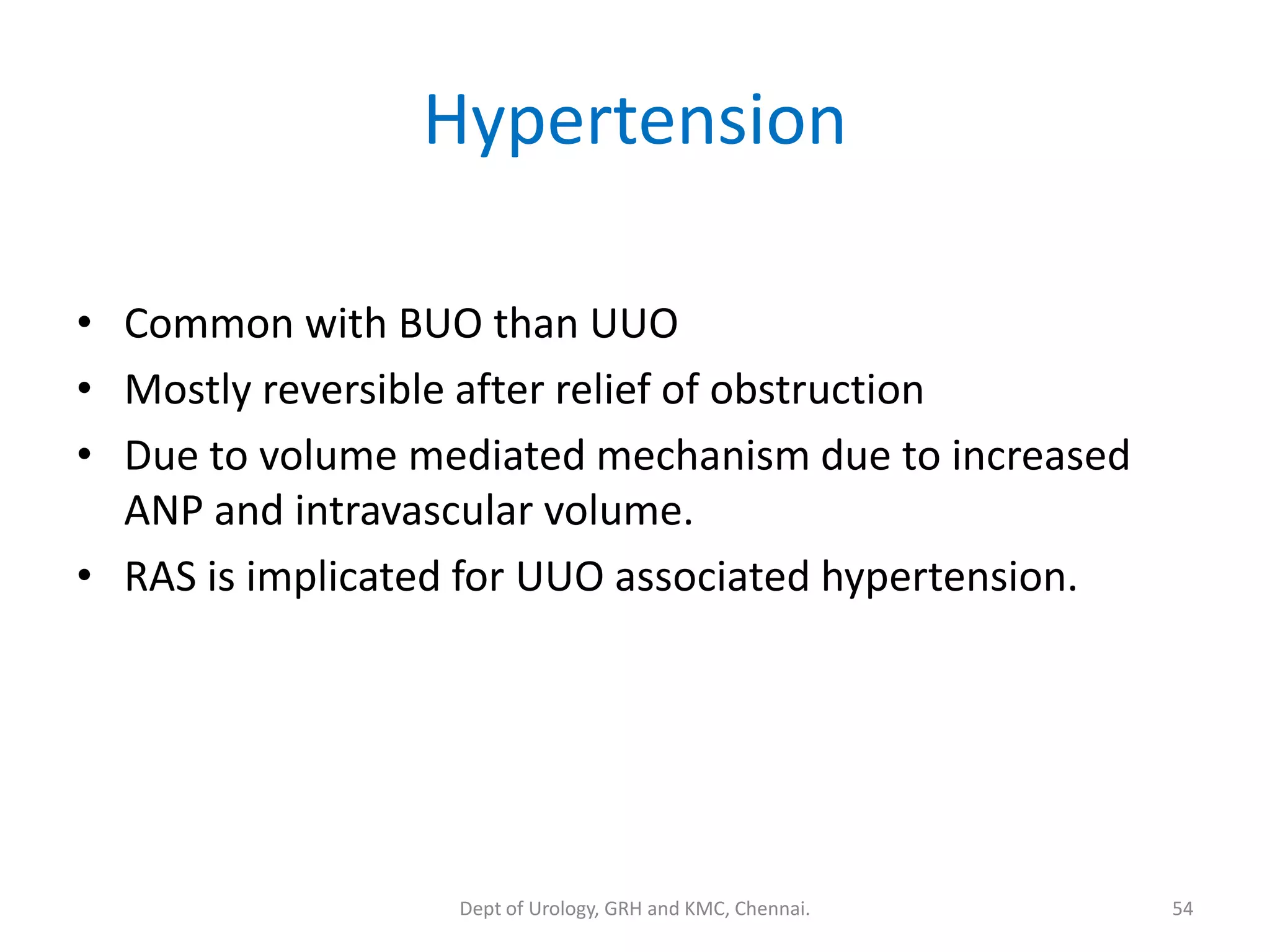 Hypertension
• Common with BUO than UUO
• Mostly reversible after relief of obstruction
• Due to volume mediated mechanism due to increased
ANP and intravascular volume.
• RAS is implicated for UUO associated hypertension.
54
Dept of Urology, GRH and KMC, Chennai.
 