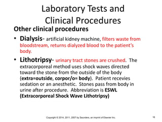 Copyright © 2014, 2011, 2007 by Saunders, an imprint of Elsevier Inc. 16
Laboratory Tests and
Clinical Procedures
Other clinical procedures
• Dialysis- artificial kidney machine, filters waste from
bloodstream, returns dialyzed blood to the patient’s
body.
• Lithotripsy- urinary tract stones are crushed. The
extracorporeal method uses shock waves directed
toward the stone from the outside of the body
(extra=outside, corpor/o= body). Patient recevies
sedation or an anesthetic. Stones pass from body in
urine after procedure. Abbreviation is ESWL
(Extracorporeal Shock Wave Lithotripsy)
 