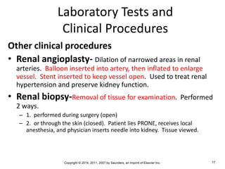 Copyright © 2014, 2011, 2007 by Saunders, an imprint of Elsevier Inc. 17
Laboratory Tests and
Clinical Procedures
Other clinical procedures
• Renal angioplasty- Dilation of narrowed areas in renal
arteries. Balloon inserted into artery, then inflated to enlarge
vessel. Stent inserted to keep vessel open. Used to treat renal
hypertension and preserve kidney function.
• Renal biopsy-Removal of tissue for examination. Performed
2 ways.
– 1. performed during surgery (open)
– 2. or through the skin (closed). Patient lies PRONE, receives local
anesthesia, and physician inserts needle into kidney. Tissue viewed.
 