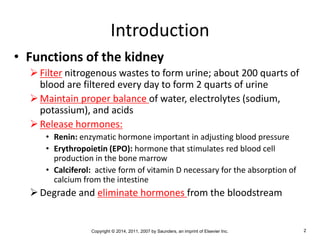 Copyright © 2014, 2011, 2007 by Saunders, an imprint of Elsevier Inc. 2
Introduction
• Functions of the kidney
Filter nitrogenous wastes to form urine; about 200 quarts of
blood are filtered every day to form 2 quarts of urine
Maintain proper balance of water, electrolytes (sodium,
potassium), and acids
Release hormones:
• Renin: enzymatic hormone important in adjusting blood pressure
• Erythropoietin (EPO): hormone that stimulates red blood cell
production in the bone marrow
• Calciferol: active form of vitamin D necessary for the absorption of
calcium from the intestine
Degrade and eliminate hormones from the bloodstream
 