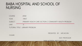 BABA HOSPITAL AND SCHOOL OF
NURSING
COURSE :ANM
YEAR. :FIRST
SUBJECT :PRIMARY HEALTH CARE SECTION C COMMUNITY HEALTH PROBLEM
UNIT. : 6
TUTORIAL TITILE :URINARY PROBLEM.
PRESENTED BY : MR.SACHIN
CHHARI
ASST. PROFESSOR
BABA HOSPITAL AND SCHOOL OF
NURSING
 