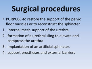 Surgical procedures
• PURPOSE-to restore the support of the pelvic
floor muscles or to reconstruct the sphincter.
1. internal mesh support of the urethra
2. formation of a urethral sling to elevate and
compress the urethra
3. implantation of an artificial sphincter.
4. support prostheses and external barriers
 