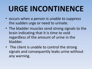 URGE INCONTINENCE
• occurs when a person is unable to suppress
the sudden urge or need to urinate.
• The bladder muscles send strong signals to the
brain indicating that it is time to void
regardless of the amount of urine in the
bladder.
• The client is unable to control the strong
signals and consequently leaks urine without
any warning.
 