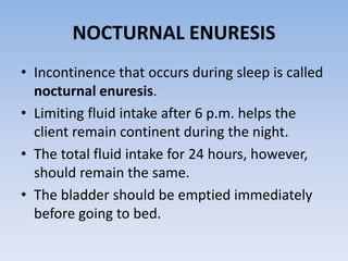 NOCTURNAL ENURESIS
• Incontinence that occurs during sleep is called
nocturnal enuresis.
• Limiting fluid intake after 6 p.m. helps the
client remain continent during the night.
• The total fluid intake for 24 hours, however,
should remain the same.
• The bladder should be emptied immediately
before going to bed.
 