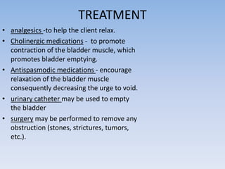 TREATMENT
• analgesics -to help the client relax.
• Cholinergic medications - to promote
contraction of the bladder muscle, which
promotes bladder emptying.
• Antispasmodic medications - encourage
relaxation of the bladder muscle
consequently decreasing the urge to void.
• urinary catheter may be used to empty
the bladder
• surgery may be performed to remove any
obstruction (stones, strictures, tumors,
etc.).
 