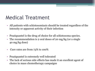 Medical Treatment
• All patients with schistosomiasis should be treated regardless of the
intensity or apparent activity of their infection
• Praziquantel is the drug of choice for all schistosoma species.
• The recommendation is 2 oral doses of 20 mg/kg (or a single
40 mg/kg dose)
• Cure rates are from 73% to 100%
• Praziquantel is extremely well tolerated
• The lack of serious side effects has made it an excellent agent of
choice in mass chemotherapy campaigns
 