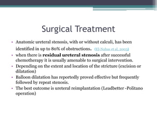 Surgical Treatment
• Anatomic ureteral stenosis, with or without calculi, has been
identified in up to 80% of obstructions. (El-Nahas et al, 2003)
• when there is residual ureteral stenosis after successful
chemotherapy it is usually amenable to surgical intervention.
• Depending on the extent and location of the stricture (excision or
dilatation)
• Balloon dilatation has reportedly proved effective but frequently
followed by repeat stenosis.
• The best outcome is ureteral reimplantation (Leadbetter -Politano
operation)
 