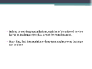 • In long or multisegmental lesions, excision of the affected portion
leaves an inadequate residual ureter for reimplantation.
• Boari flap, ileal interposition or long-term nephrostomy drainage
can be done
 
