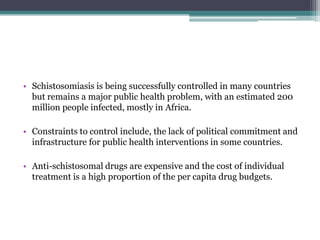 • Schistosomiasis is being successfully controlled in many countries
but remains a major public health problem, with an estimated 200
million people infected, mostly in Africa.
• Constraints to control include, the lack of political commitment and
infrastructure for public health interventions in some countries.
• Anti-schistosomal drugs are expensive and the cost of individual
treatment is a high proportion of the per capita drug budgets.
 