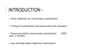 INTRODUCTION -
 Urine collection for microscopic examination:
 Timing of examination and preservation for transport:
 Processing before microscopic examination: 2000
rpm, 5 minutes
 Low and high power objective examination:
 