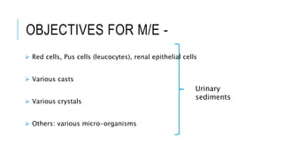 OBJECTIVES FOR M/E -
 Red cells, Pus cells (leucocytes), renal epithelial cells
 Various casts
 Various crystals
 Others: various micro-organisms
Urinary
sediments
 