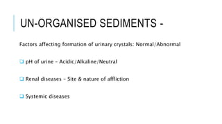 UN-ORGANISED SEDIMENTS -
Factors affecting formation of urinary crystals: Normal/Abnormal
 pH of urine – Acidic/Alkaline/Neutral
 Renal diseases – Site & nature of affliction
 Systemic diseases
 