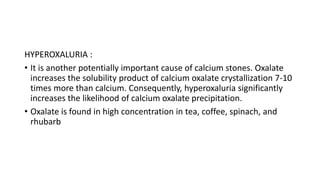 HYPEROXALURIA :
• It is another potentially important cause of calcium stones. Oxalate
increases the solubility product of...