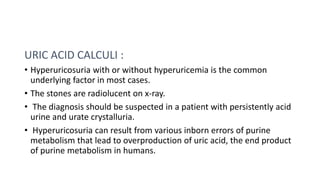 URIC ACID CALCULI :
• Hyperuricosuria with or without hyperuricemia is the common
underlying factor in most cases.
• The s...