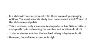 • In a child with suspected renal colic, there are multiple imaging
options. The most accurate study is an unenhanced spir...