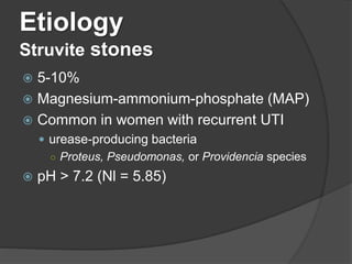 Etiology
Struvite stones
 5-10%
 Magnesium-ammonium-phosphate (MAP)
 Common in women with recurrent UTI
 urease-producing bacteria
○ Proteus, Pseudomonas, or Providencia species
 pH > 7.2 (Nl = 5.85)
 