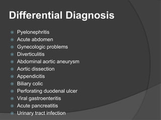 Differential Diagnosis
 Pyelonephritis
 Acute abdomen
 Gynecologic problems
 Diverticulitis
 Abdominal aortic aneurysm
 Aortic dissection
 Appendicitis
 Biliary colic
 Perforating duodenal ulcer
 Viral gastroenteritis
 Acute pancreatitis
 Urinary tract infection
 
