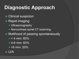 Diagnostic Approach
 Clinical suspicion
 Rapid imaging
 Ultrasonography
 Noncontrast spiral CT scanning
 likelihood of passing spontaneously
 < 4 mm: 80%
 4-6 mm: 60%
 >6 mm: 20%
 U/A
 