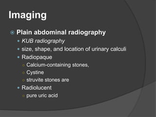 Imaging
 Plain abdominal radiography
 KUB radiography
 size, shape, and location of urinary calculi
 Radiopaque
○ Calcium-containing stones,
○ Cystine
○ struvite stones are
 Radiolucent
○ pure uric acid
 