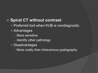  Spiral CT without contrast
 Preferred tool when KUB is nondiagnostic
 Advantages
○ More sensitive
○ Identify other pathology
 Disadvantages
○ More costly than intravenous pyelography
 