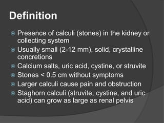 Definition
 Presence of calculi (stones) in the kidney or
collecting system
 Usually small (2-12 mm), solid, crystalline
concretions
 Calcium salts, uric acid, cystine, or struvite
 Stones < 0.5 cm without symptoms
 Larger calculi cause pain and obstruction
 Staghorn calculi (struvite, cystine, and uric
acid) can grow as large as renal pelvis
 