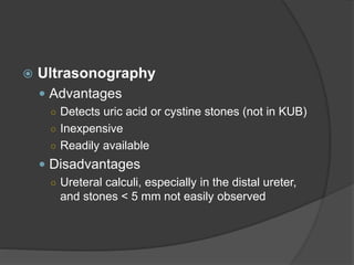  Ultrasonography
 Advantages
○ Detects uric acid or cystine stones (not in KUB)
○ Inexpensive
○ Readily available
 Disadvantages
○ Ureteral calculi, especially in the distal ureter,
and stones < 5 mm not easily observed
 