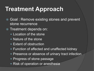 Treatment Approach
 Goal : Remove existing stones and prevent
stone recurrence
 Treatment depends on:
 Location of the stone
 Nature of the stone
 Extent of obstruction
 Function of affected and unaffected kidney
 Presence or absence of urinary tract infection
 Progress of stone passage
 Risk of operation or anesthesia
 