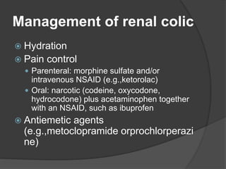 Management of renal colic
 Hydration
 Pain control
 Parenteral: morphine sulfate and/or
intravenous NSAID (e.g.,ketorolac)
 Oral: narcotic (codeine, oxycodone,
hydrocodone) plus acetaminophen together
with an NSAID, such as ibuprofen
 Antiemetic agents
(e.g.,metoclopramide orprochlorperazi
ne)
 