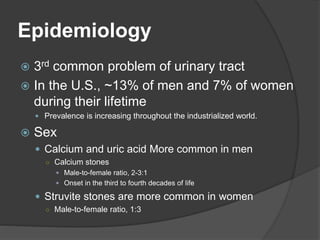 Epidemiology
 3rd common problem of urinary tract
 In the U.S., ~13% of men and 7% of women
during their lifetime
 Prevalence is increasing throughout the industrialized world.
 Sex
 Calcium and uric acid More common in men
○ Calcium stones
 Male-to-female ratio, 2-3:1
 Onset in the third to fourth decades of life
 Struvite stones are more common in women
○ Male-to-female ratio, 1:3
 