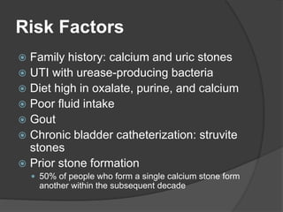 Risk Factors
 Family history: calcium and uric stones
 UTI with urease-producing bacteria
 Diet high in oxalate, purine, and calcium
 Poor fluid intake
 Gout
 Chronic bladder catheterization: struvite
stones
 Prior stone formation
 50% of people who form a single calcium stone form
another within the subsequent decade
 
