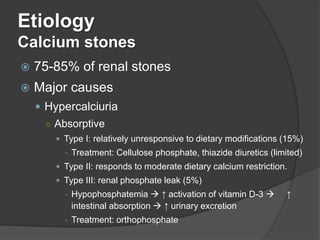 Etiology
Calcium stones
 75-85% of renal stones
 Major causes
 Hypercalciuria
○ Absorptive
 Type I: relatively unresponsive to dietary modifications (15%)
- Treatment: Cellulose phosphate, thiazide diuretics (limited)
 Type II: responds to moderate dietary calcium restriction.
 Type III: renal phosphate leak (5%)
- Hypophosphatemia  ↑ activation of vitamin D-3  ↑
intestinal absorption  ↑ urinary excretion
- Treatment: orthophosphate
 