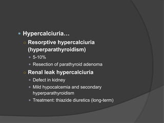  Hypercalciuria…
○ Resorptive hypercalciuria
(hyperparathyroidism)
 5-10%
 Resection of parathyroid adenoma
○ Renal leak hypercalciuria
 Defect in kidney
 Mild hypocalcemia and secondary
hyperparathyroidism
 Treatment: thiazide diuretics (long-term)
 