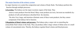 The major function of the urinary system
Its major function is to control the composition and volume of body fluids. The kidneys perform this
function through multiple processes:
1.Excretion. The kidneys are the major excretory organs of the body. They
remove waste products from the blood. Many waste products are toxic, but most are metabolic by-
products of cells and substances absorbed from the intestine.
The skin, liver, lungs, and intestines eliminate some of these waste products, but they cannot
compensate if the kidneys fail to function.
2.Regulation of blood volume and pressure. The kidneys play a major role in controlling the
extracellular fluid volume in the body. They can produce either a large volume of dilute urine or a small
volume of concentrated urine. Thereby, the kidneys regulate blood volume and blood pressure.
 