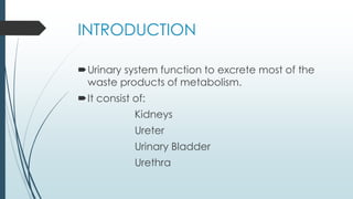 INTRODUCTION
Urinary system function to excrete most of the
waste products of metabolism.
It consist of:
Kidneys
Ureter
Urinary Bladder
Urethra
 
