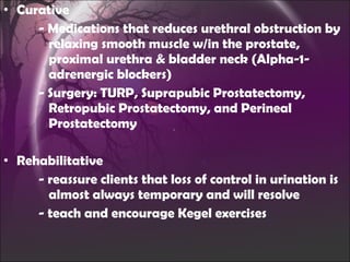 Curative - Medications that reduces urethral obstruction by    relaxing smooth muscle w/in the prostate,    proximal urethra & bladder neck  (Alpha-1-   adrenergic blockers) - Surgery: TURP, Suprapubic Prostatectomy,      Retropubic Prostatectomy, and Perineal      Prostatectomy Rehabilitative - reassure clients that loss of control in urination is    almost always temporary and will resolve  - teach and encourage Kegel exercises 