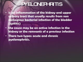 is an inflammation of the kidney and upper urinary tract that usually results from non contagious bacterial infection of the bladder (cystitis) the cause may be an active infection in the kidney or the remnants of a previous infection There two types: acute and chronic pyelonephritis. PYELONEPHRITIS 