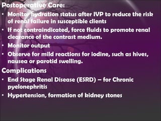Postoperative Care: Monitor hydration status after IVP to reduce the risk of renal failure in susceptible clients If not contraindicated, force fluids to promote renal clearance of the contrast medium. Monitor output Observe for mild reactions for iodine, such as hives, nausea or parotid swelling. Complications End Stage Renal Disease (ESRD) – for Chronic pyelonephritis Hypertension, formation of kidney stones 