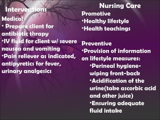 Interventions Medical Prepare client for antibiotic thrapy IV fluid for client w/ severe nausea and vomiting Pain reliever as indicated, antipyretics for fever, urinary analgesics Nursing Care Promotive Healthy lifestyle Health teachings Preventive Provision of information on lifestyle measures: Perineal hygiene-wiping front-back Acidification of the urine(take ascorbic acid and other juice) Ensuring adequate fluid intake 