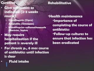 Curative Give antibiotics as indicated (2-3 weeks course) Ciprofloxacin (Cipro) Ampicillin (Omnipen) trimethoprim-sulfamethoxazole (Bactrim, Septra May require hospitalization if the patient is severely ill For chronic p., 6 mos course of antibiotics until infection is clear Fluid intake Rehabilitative Health maintenance Importance of completing the course of antibiotics Follow-up cultures to ensure that infection has been eradicated 