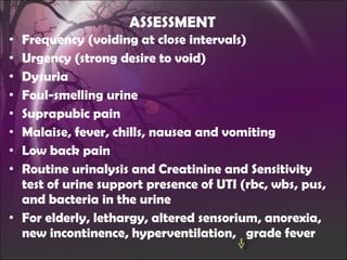 ASSESSMENT Frequency (voiding at close intervals) Urgency (strong desire to void) Dysuria  Foul-smelling urine Suprapubic pain Malaise, fever, chills, nausea and vomiting Low back pain Routine urinalysis and Creatinine and Sensitivity test of urine support presence of UTI (rbc, wbs, pus, and bacteria in the urine For elderly, lethargy, altered sensorium, anorexia, new incontinence, hyperventilation,  grade fever 