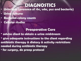DIAGNOSTICS Urinalysis (presence of rbc, wbc, pus and bacteria) Urine cultures Bacterial colony counts Cellular studies Preoperative Care advise client to obtain a urine midstream give adequate instructions to the client regarding antibiotic therapy & dietary & activity restrictions needed during antibiotic therapy for surgery, do preop protocol 