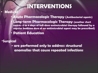 INTERVENTIONS Medical Acute Pharmacologic Therapy  ( Antibacterial agents) Long-term Pharmacologic Therapy  (another short course -3 to 4 days of full-dose antimicrobial therapy followed by a regular bedtime dose of an antimicrobial agent may be prescribed) Patient Education Surgical - are performed only to address structural      anomalies that cause repeated infections 