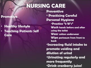 NURSING CARE Promotive Healthy lifestyle Teaching Patients Self Care Preventive Practicing Careful Personal Hygiene Practice “3 W’s” Wash  hands before and after using the toilet Wear  cotton underwear Wipe  perineum from front to back Increasing fluid intake to promote voiding and dilution of urind Urinating regularly and more frequently Drink cranberry juice! 
