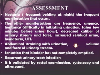 Nocturia ( frequent voiding at night) the frequent manifestation that occurs. The other manifestations are frequency, urgency, hesitancy (difficulty in initiating urination, takes few minutes before urine flows), decreased caliber of urinary stream and force, increased residual urine, hematuria, UTI. Abdominal straining with urination,  volume and force of urinary stream. Sensation that bladder has not completely emptied.  Recurrent urinary tract infection It is validated by rectal examination, cystoscopy and ultrasound. ASSESSMENT 