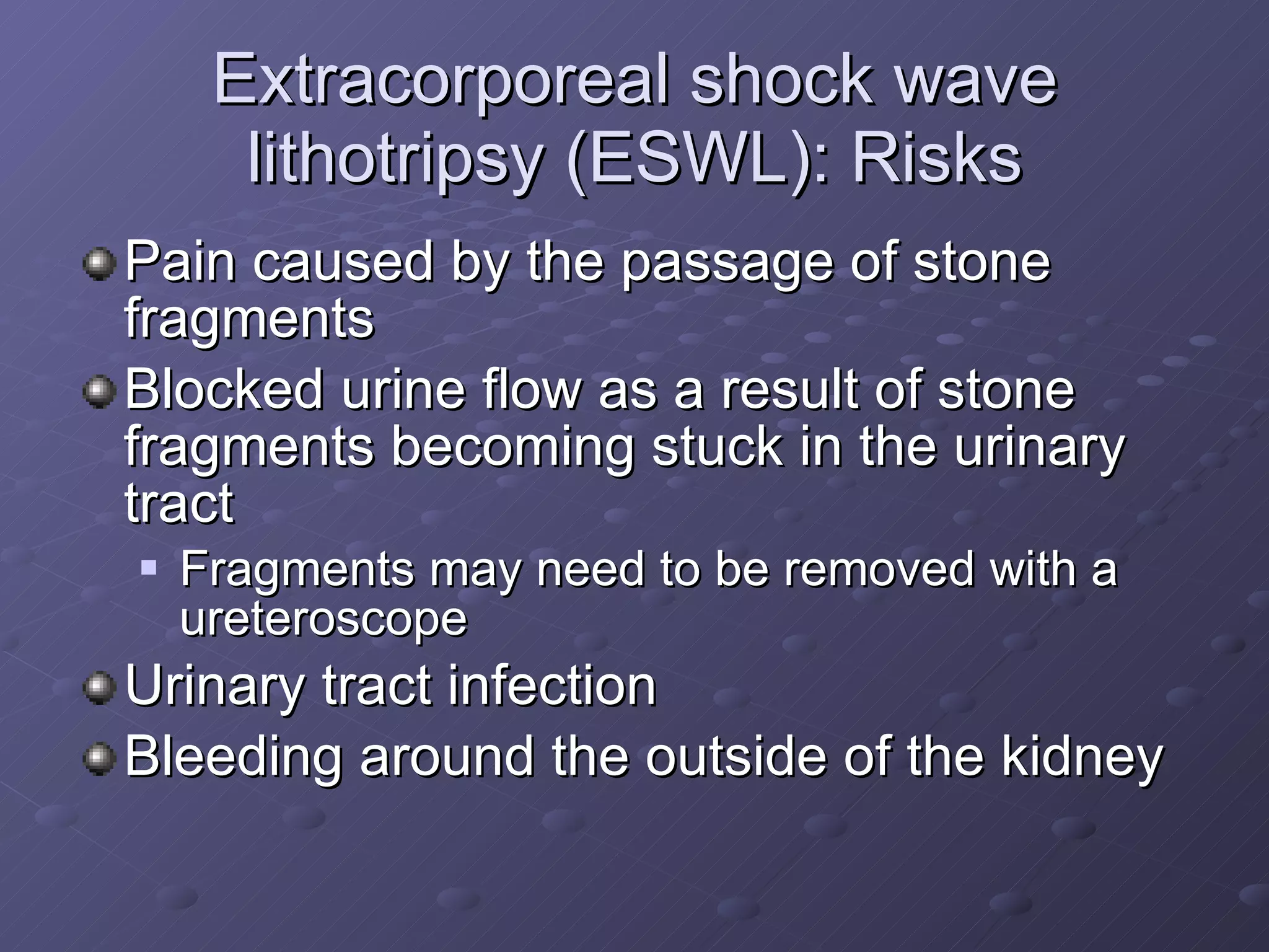 Extracorporeal shock wave lithotripsy (ESWL): Risks Pain caused by the passage of stone fragments Blocked urine flow as a result of stone fragments becoming stuck in the urinary tract Fragments may need to be removed with a ureteroscope Urinary tract infection Bleeding around the outside of the kidney 