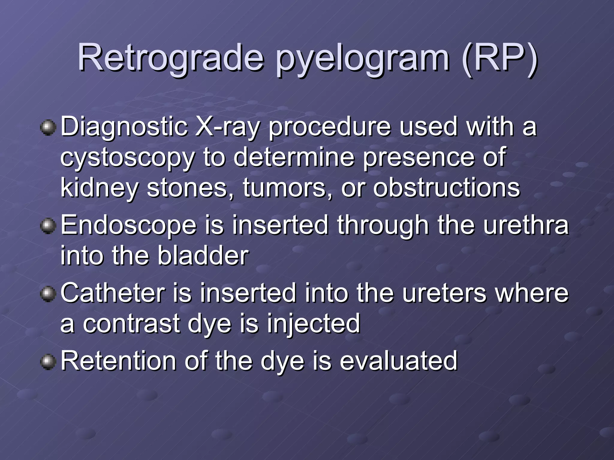 Retrograde pyelogram (RP) Diagnostic X-ray procedure used with a cystoscopy to determine presence of kidney stones, tumors, or obstructions Endoscope is inserted through the urethra into the bladder Catheter is inserted into the ureters where a contrast dye is injected Retention of the dye is evaluated 