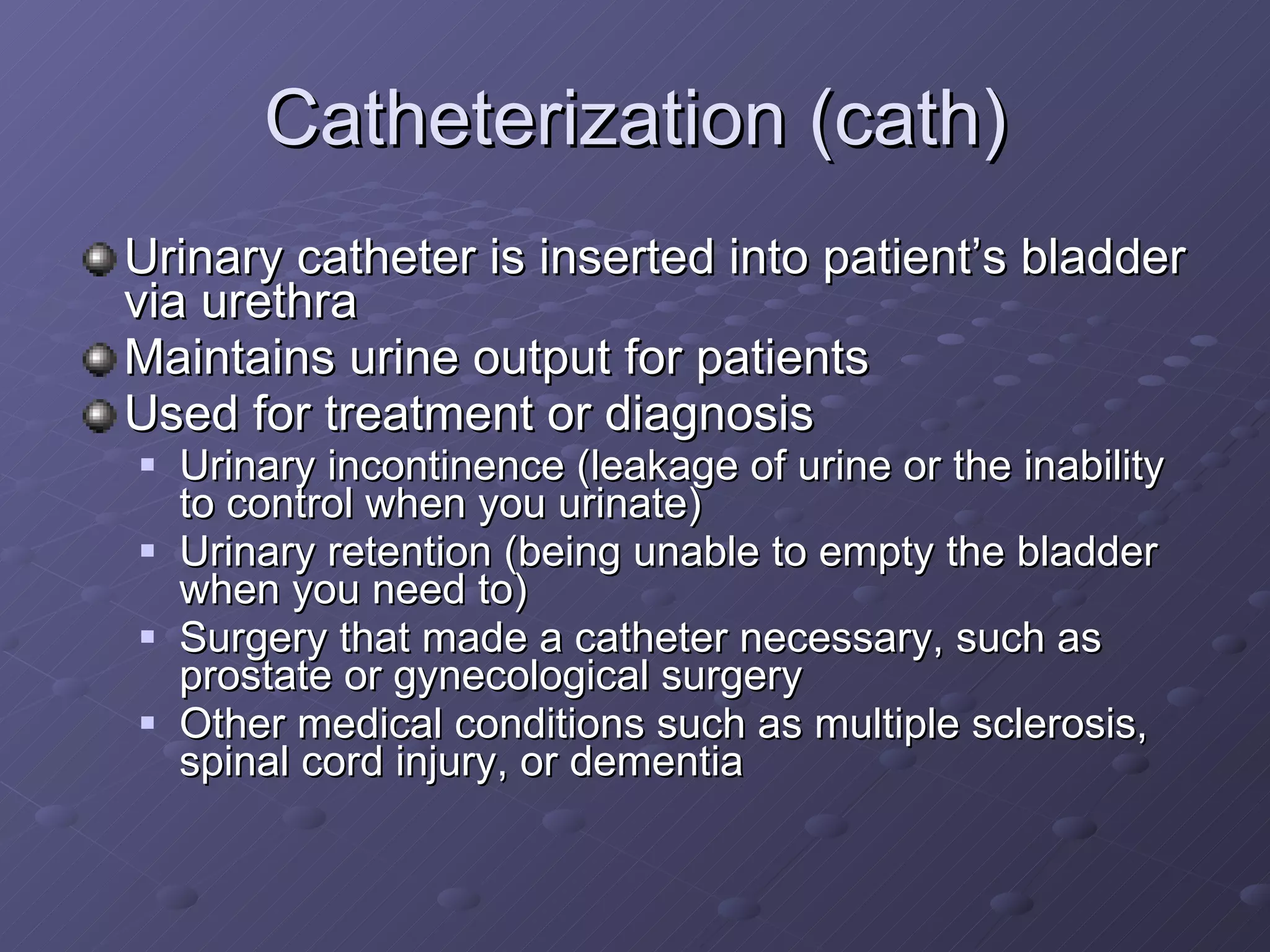 Catheterization (cath) Urinary catheter is inserted into patient’s bladder via urethra  Maintains urine output for patients Used for treatment or diagnosis Urinary incontinence (leakage of urine or the inability to control when you urinate)  Urinary retention (being unable to empty the bladder when you need to)  Surgery that made a catheter necessary, such as prostate or gynecological surgery  Other medical conditions such as multiple sclerosis, spinal cord injury, or dementia  