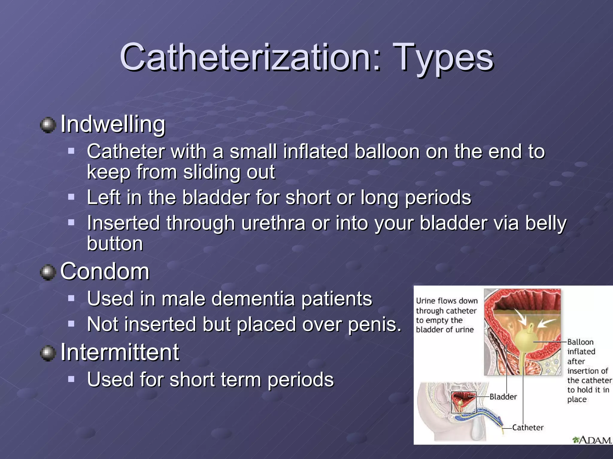 Catheterization: Types Indwelling Catheter with a small inflated balloon on the end to keep from sliding out Left in the bladder for short or long periods Inserted through urethra or into your bladder via belly button Condom Used in male dementia patients Not inserted but placed over penis. Intermittent Used for short term periods 