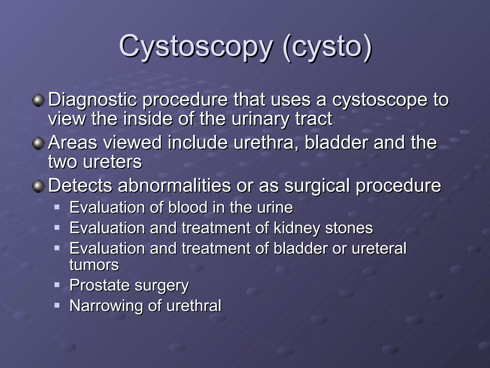 Cystoscopy (cysto) Diagnostic procedure that uses a cystoscope to view the inside of the urinary tract Areas viewed include urethra, bladder and the two ureters  Detects abnormalities or as surgical procedure Evaluation of blood in the urine Evaluation and treatment of kidney stones Evaluation and treatment of bladder or ureteral tumors Prostate surgery Narrowing of urethral 